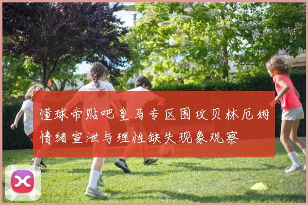 懂球帝贴吧皇马专区围攻贝林厄姆情绪宣泄与理性缺失现象观察